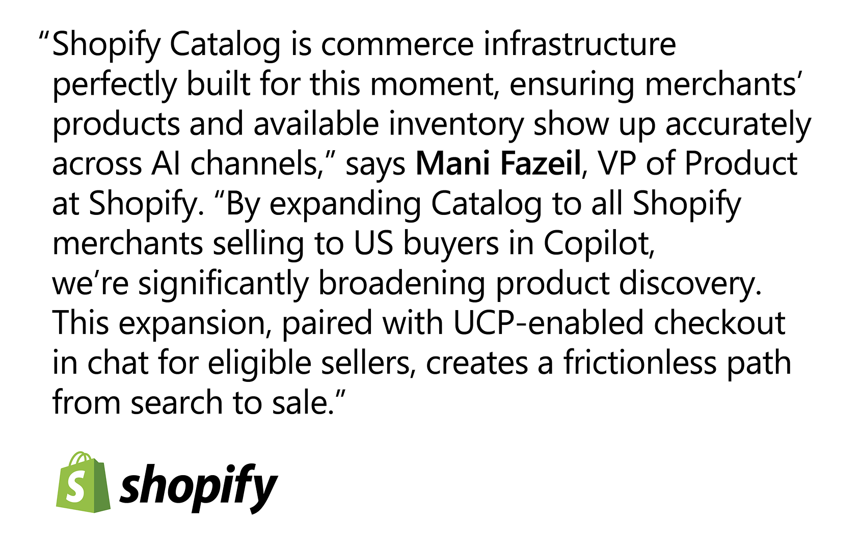 Quote that reads: “Shopify Catalog is commerce infrastructure perfectly built for this moment, ensuring merchants’ products and available inventory show up accurately across AI channels,” says Mani Fazeil, VP of Product at Shopify. “By expanding Catalog to all Shopify merchants selling to U.S. buyers in Copilot, we’re significantly broadening product discovery. This expansion, paired with UCP-enabled checkout in chat for eligible sellers, creates a frictionless path from search to sale.”