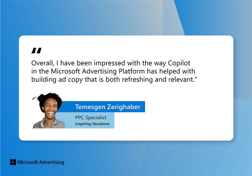 Citation de Temesgen Zerighaber : Dans l'ensemble, j'ai été impressionné par la façon dont Copilot sur la plateforme Microsoft Advertising a permis de créer un texte d'annonce aussi rafraîchissant que pertinent.