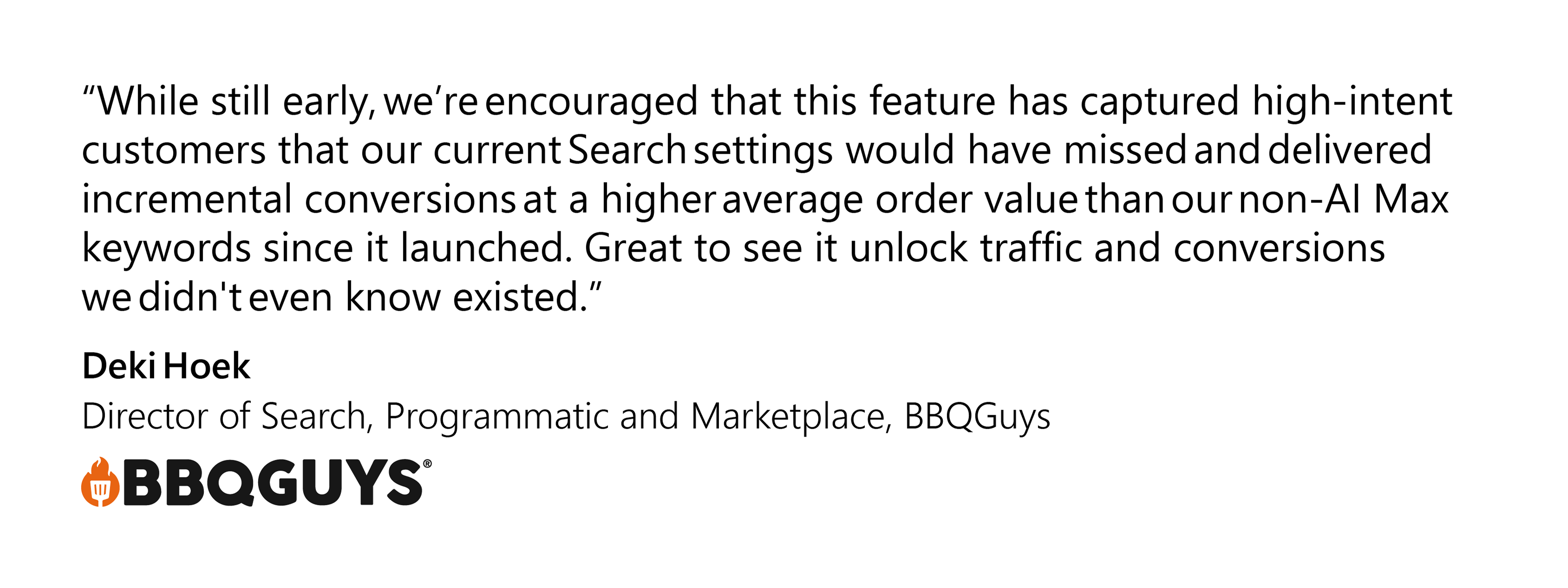 Client quote with the text “While still early, we’re encouraged that this feature has captured high-intent customers that our current Search settings would have missed and delivered incremental conversions at a higher average order value than our non-AI Max keywords since it launched. Great to see it unlock traffic and conversions we didn't even know existed."— Deki Hoek, Director of Search, Programmatic & Marketplace, BBQGuys 