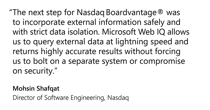 The next step for Nasdaq Boardvantage® was to incorporate external information safely and with strict data isolation. Microsoft Web IQ allows us to query external data at lightning speed and returns highly accurate results without forcing us to bolt on a separate system or compromise on security."  Mohsin Shafqat  Director of Software Engineering, Nasdaq